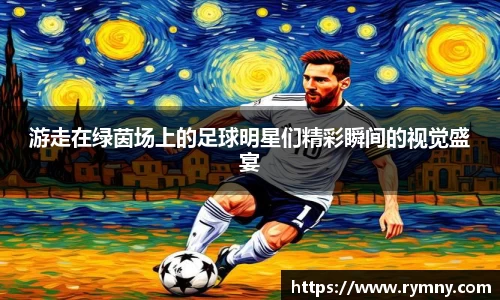 游走在绿茵场上的足球明星们精彩瞬间的视觉盛宴